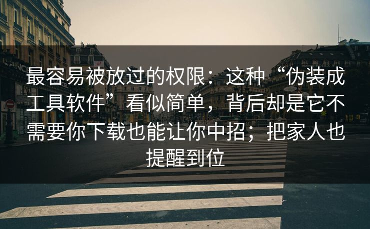 最容易被放过的权限：这种“伪装成工具软件”看似简单，背后却是它不需要你下载也能让你中招；把家人也提醒到位