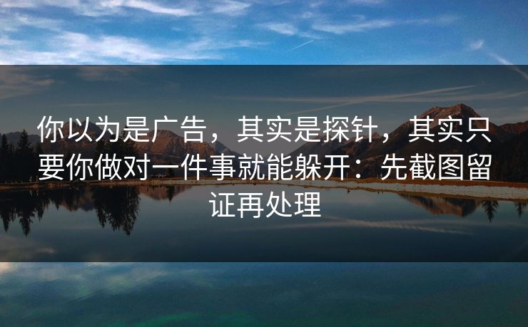 你以为是广告，其实是探针，其实只要你做对一件事就能躲开：先截图留证再处理