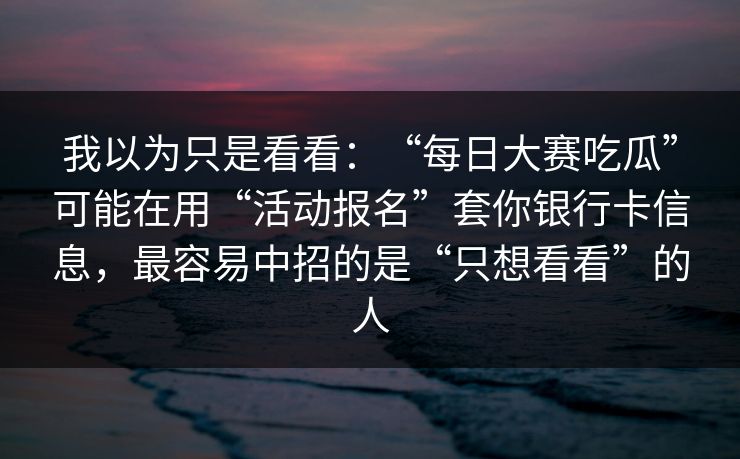 我以为只是看看：“每日大赛吃瓜”可能在用“活动报名”套你银行卡信息，最容易中招的是“只想看看”的人