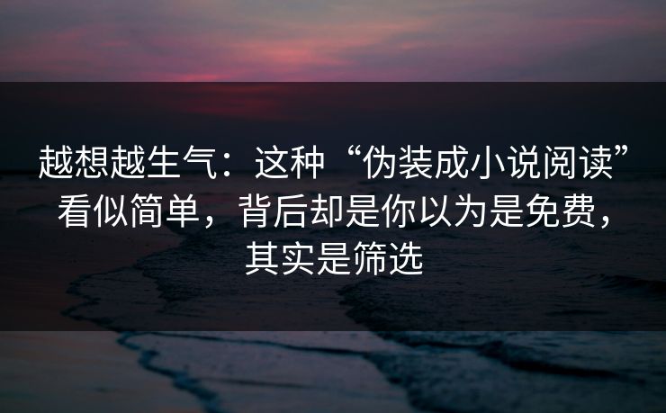 越想越生气：这种“伪装成小说阅读”看似简单，背后却是你以为是免费，其实是筛选