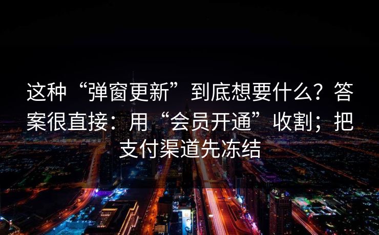 这种“弹窗更新”到底想要什么？答案很直接：用“会员开通”收割；把支付渠道先冻结