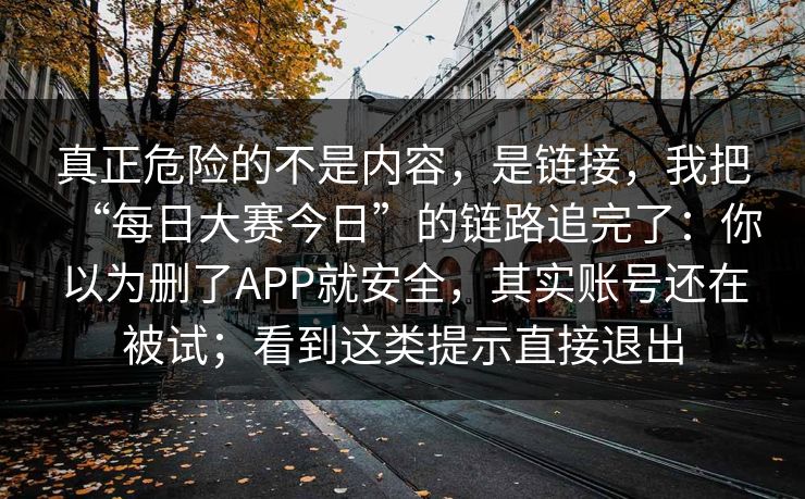 真正危险的不是内容，是链接，我把“每日大赛今日”的链路追完了：你以为删了APP就安全，其实账号还在被试；看到这类提示直接退出