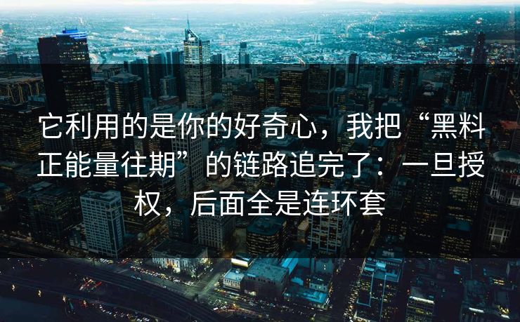 它利用的是你的好奇心，我把“黑料正能量往期”的链路追完了：一旦授权，后面全是连环套