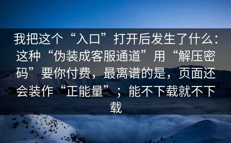 我把这个“入口”打开后发生了什么：这种“伪装成客服通道”用“解压密码”要你付费，最离谱的是，页面还会装作“正能量”；能不下载就不下载