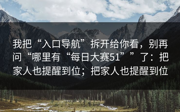 我把“入口导航”拆开给你看，别再问“哪里有“每日大赛51””了：把家人也提醒到位；把家人也提醒到位