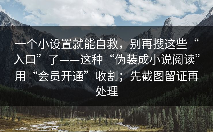一个小设置就能自救,别再搜这些“入口”了——这种“伪装成小说阅读”用“会员开通”收割;先截图留证再处理 一个小设置就能自救,别再搜这些“入口”了——这种“伪装成小说阅读”用“会员开通”收割;先截图留证再处理