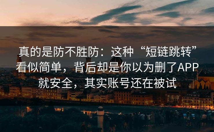 真的是防不胜防：这种“短链跳转”看似简单，背后却是你以为删了APP就安全，其实账号还在被试