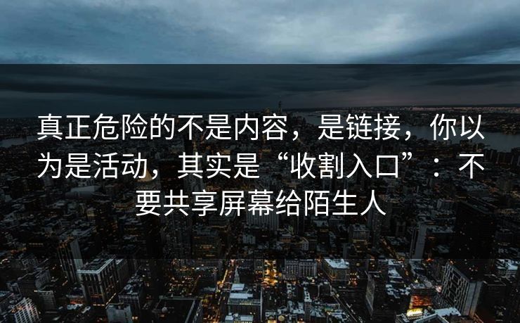 真正危险的不是内容，是链接，你以为是活动，其实是“收割入口”：不要共享屏幕给陌生人