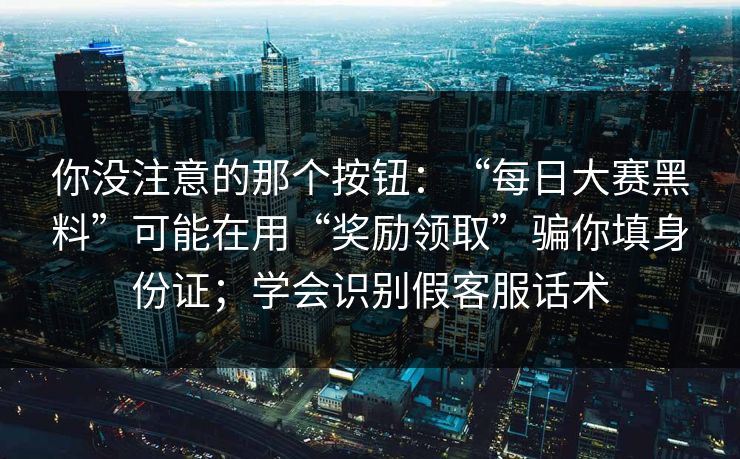 你没注意的那个按钮：“每日大赛黑料”可能在用“奖励领取”骗你填身份证；学会识别假客服话术