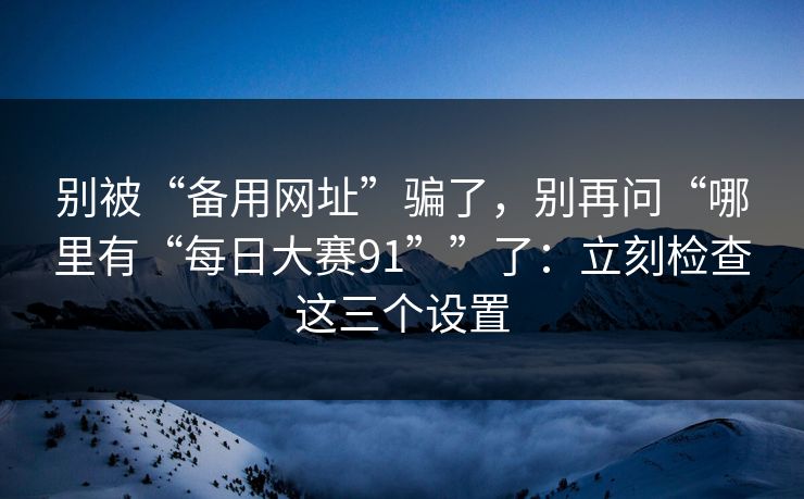别被“备用网址”骗了，别再问“哪里有“每日大赛91””了：立刻检查这三个设置