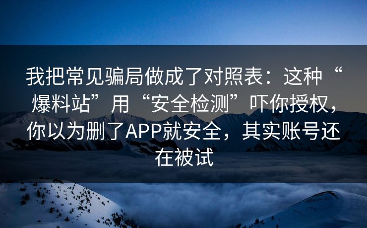 我把常见骗局做成了对照表：这种“爆料站”用“安全检测”吓你授权，你以为删了APP就安全，其实账号还在被试