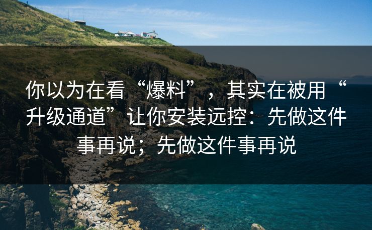 你以为在看“爆料”，其实在被用“升级通道”让你安装远控：先做这件事再说；先做这件事再说