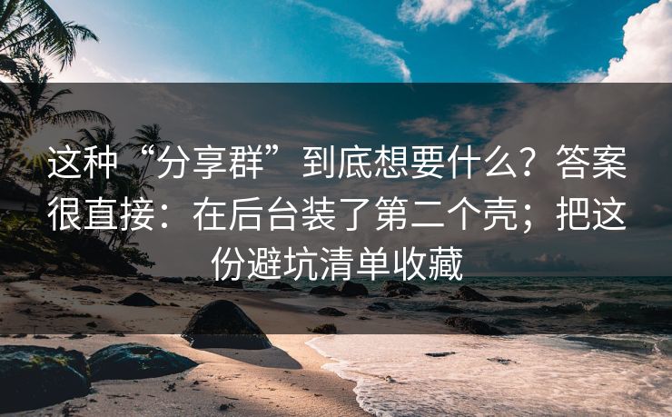 这种“分享群”到底想要什么？答案很直接：在后台装了第二个壳；把这份避坑清单收藏