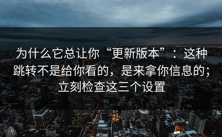为什么它总让你“更新版本”：这种跳转不是给你看的，是来拿你信息的；立刻检查这三个设置