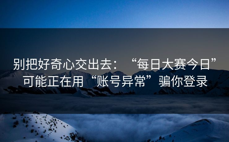别把好奇心交出去：“每日大赛今日”可能正在用“账号异常”骗你登录