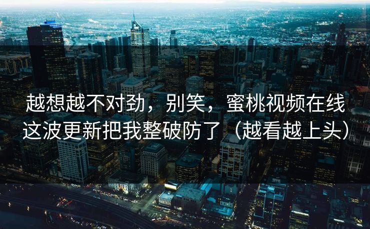 越想越不对劲，别笑，蜜桃视频在线这波更新把我整破防了（越看越上头）