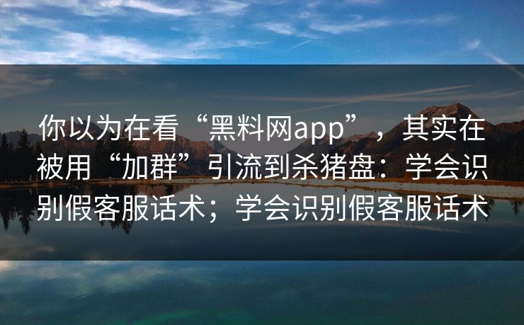 你以为在看“黑料网app”，其实在被用“加群”引流到杀猪盘：学会识别假客服话术；学会识别假客服话术