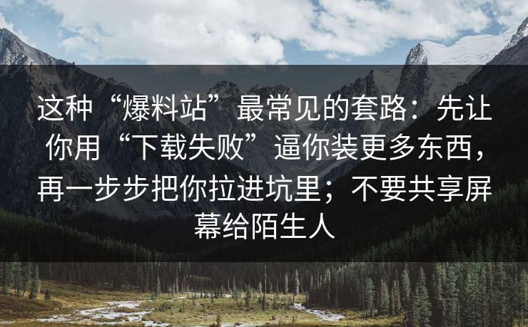 这种“爆料站”最常见的套路：先让你用“下载失败”逼你装更多东西，再一步步把你拉进坑里；不要共享屏幕给陌生人
