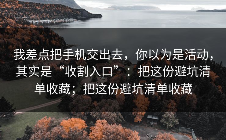我差点把手机交出去，你以为是活动，其实是“收割入口”：把这份避坑清单收藏；把这份避坑清单收藏