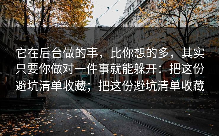 它在后台做的事，比你想的多，其实只要你做对一件事就能躲开：把这份避坑清单收藏；把这份避坑清单收藏