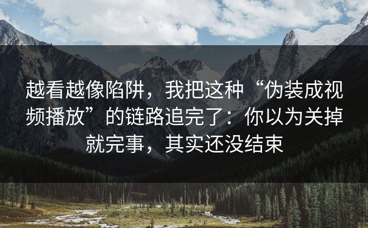 越看越像陷阱，我把这种“伪装成视频播放”的链路追完了：你以为关掉就完事，其实还没结束