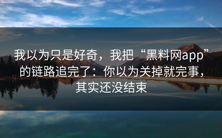 我以为只是好奇，我把“黑料网app”的链路追完了：你以为关掉就完事，其实还没结束