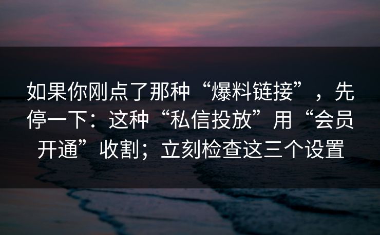 如果你刚点了那种“爆料链接”，先停一下：这种“私信投放”用“会员开通”收割；立刻检查这三个设置