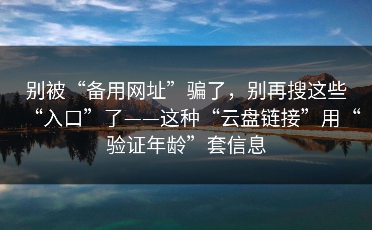 别被“备用网址”骗了，别再搜这些“入口”了——这种“云盘链接”用“验证年龄”套信息