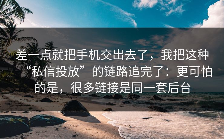 差一点就把手机交出去了，我把这种“私信投放”的链路追完了：更可怕的是，很多链接是同一套后台