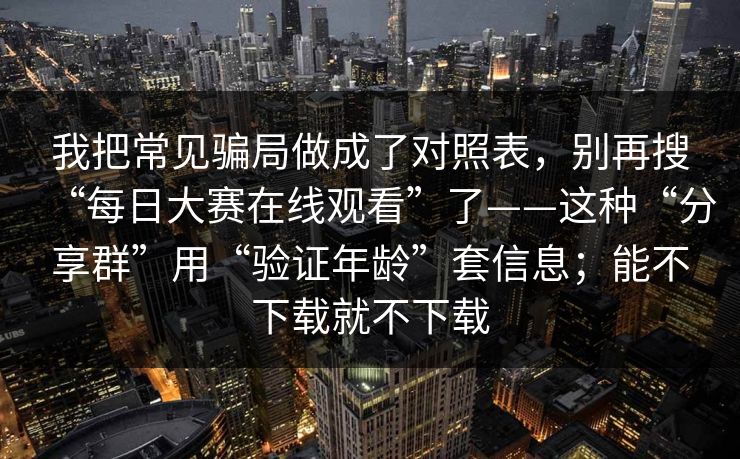 我把常见骗局做成了对照表，别再搜“每日大赛在线观看”了——这种“分享群”用“验证年龄”套信息；能不下载就不下载