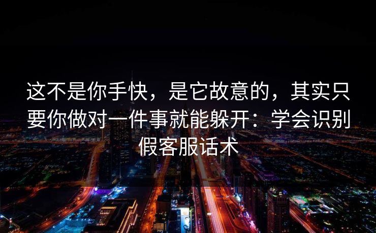 这不是你手快，是它故意的，其实只要你做对一件事就能躲开：学会识别假客服话术