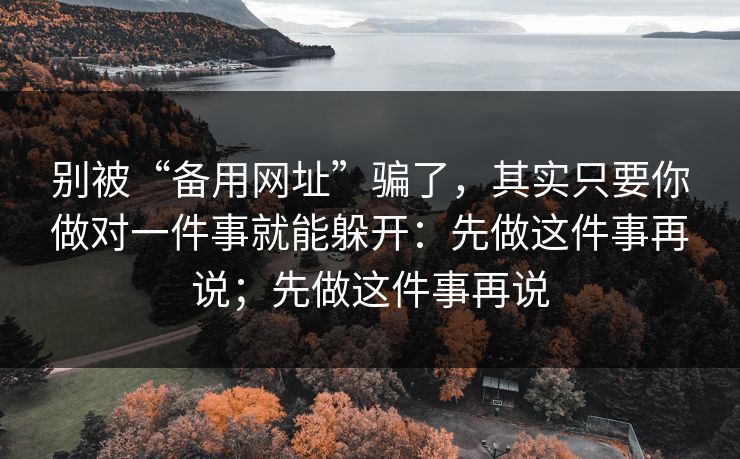 别被“备用网址”骗了，其实只要你做对一件事就能躲开：先做这件事再说；先做这件事再说