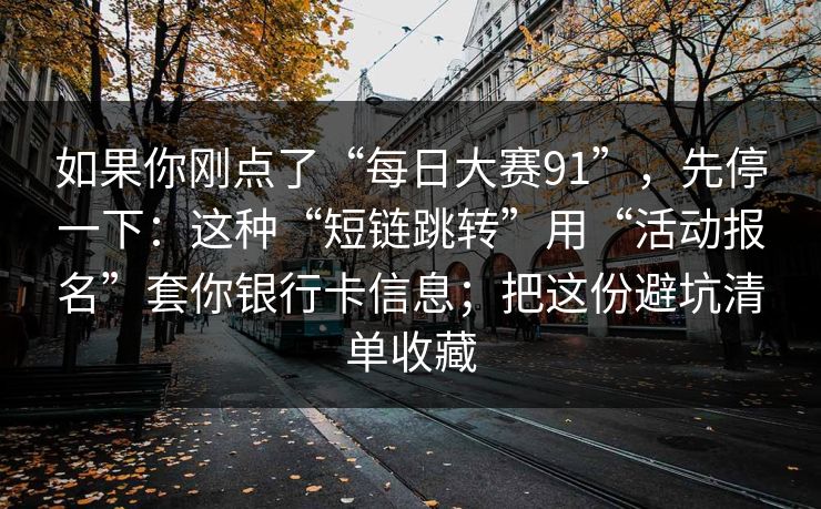 如果你刚点了“每日大赛91”，先停一下：这种“短链跳转”用“活动报名”套你银行卡信息；把这份避坑清单收藏