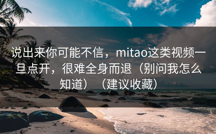 说出来你可能不信，mitao这类视频一旦点开，很难全身而退（别问我怎么知道）（建议收藏）