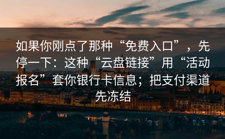 如果你刚点了那种“免费入口”，先停一下：这种“云盘链接”用“活动报名”套你银行卡信息；把支付渠道先冻结