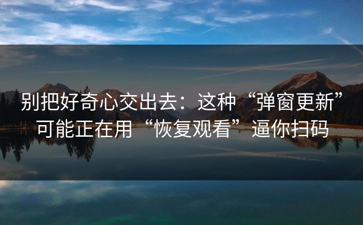 别把好奇心交出去：这种“弹窗更新”可能正在用“恢复观看”逼你扫码