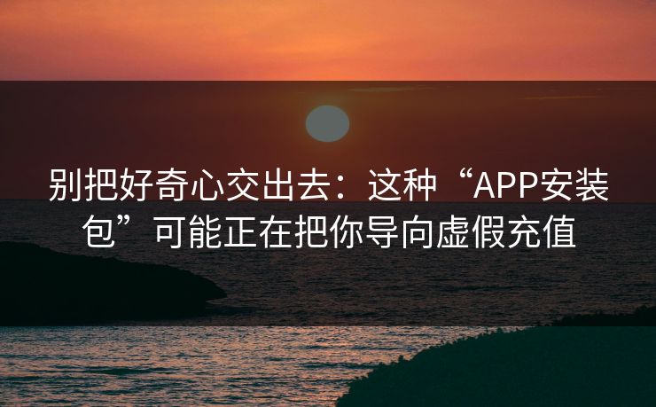 别把好奇心交出去：这种“APP安装包”可能正在把你导向虚假充值