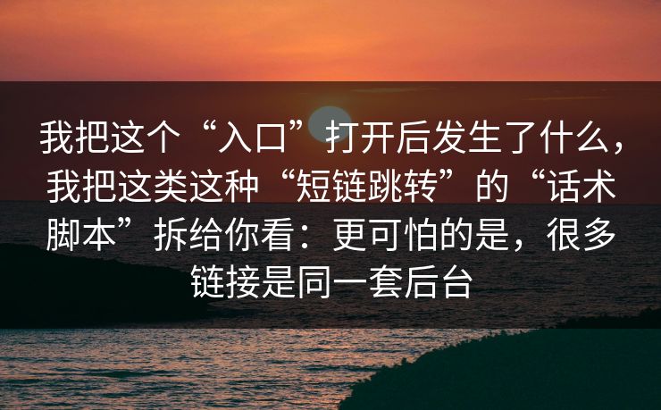 我把这个“入口”打开后发生了什么，我把这类这种“短链跳转”的“话术脚本”拆给你看：更可怕的是，很多链接是同一套后台