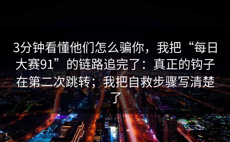 3分钟看懂他们怎么骗你，我把“每日大赛91”的链路追完了：真正的钩子在第二次跳转；我把自救步骤写清楚了
