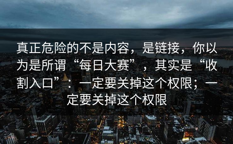 真正危险的不是内容，是链接，你以为是所谓“每日大赛”，其实是“收割入口”：一定要关掉这个权限；一定要关掉这个权限