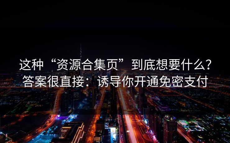 这种“资源合集页”到底想要什么？答案很直接：诱导你开通免密支付