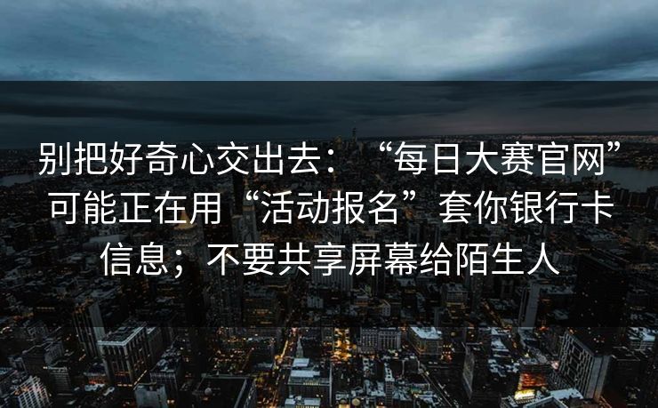 别把好奇心交出去：“每日大赛官网”可能正在用“活动报名”套你银行卡信息；不要共享屏幕给陌生人