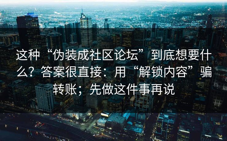这种“伪装成社区论坛”到底想要什么？答案很直接：用“解锁内容”骗转账；先做这件事再说
