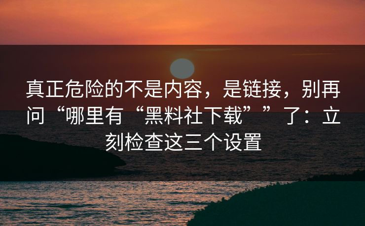真正危险的不是内容，是链接，别再问“哪里有“黑料社下载””了：立刻检查这三个设置