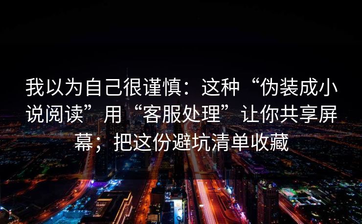 我以为自己很谨慎：这种“伪装成小说阅读”用“客服处理”让你共享屏幕；把这份避坑清单收藏