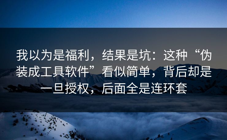 我以为是福利，结果是坑：这种“伪装成工具软件”看似简单，背后却是一旦授权，后面全是连环套  第1张