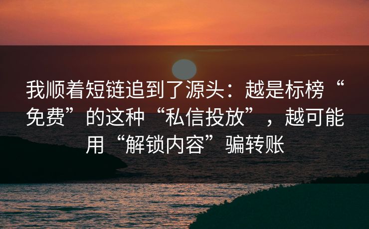我顺着短链追到了源头：越是标榜“免费”的这种“私信投放”，越可能用“解锁内容”骗转账