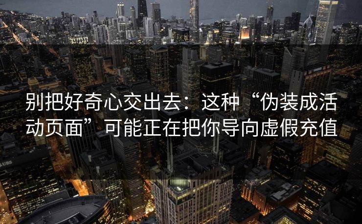 别把好奇心交出去：这种“伪装成活动页面”可能正在把你导向虚假充值