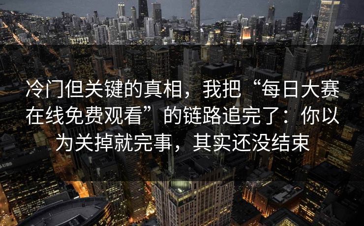 冷门但关键的真相，我把“每日大赛在线免费观看”的链路追完了：你以为关掉就完事，其实还没结束