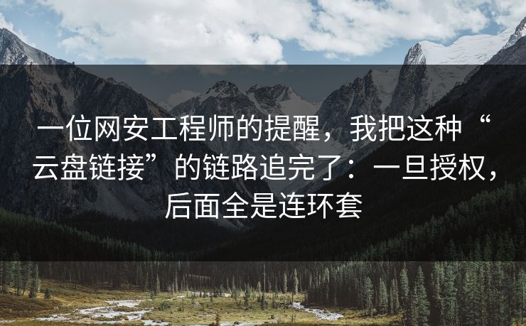 一位网安工程师的提醒，我把这种“云盘链接”的链路追完了：一旦授权，后面全是连环套